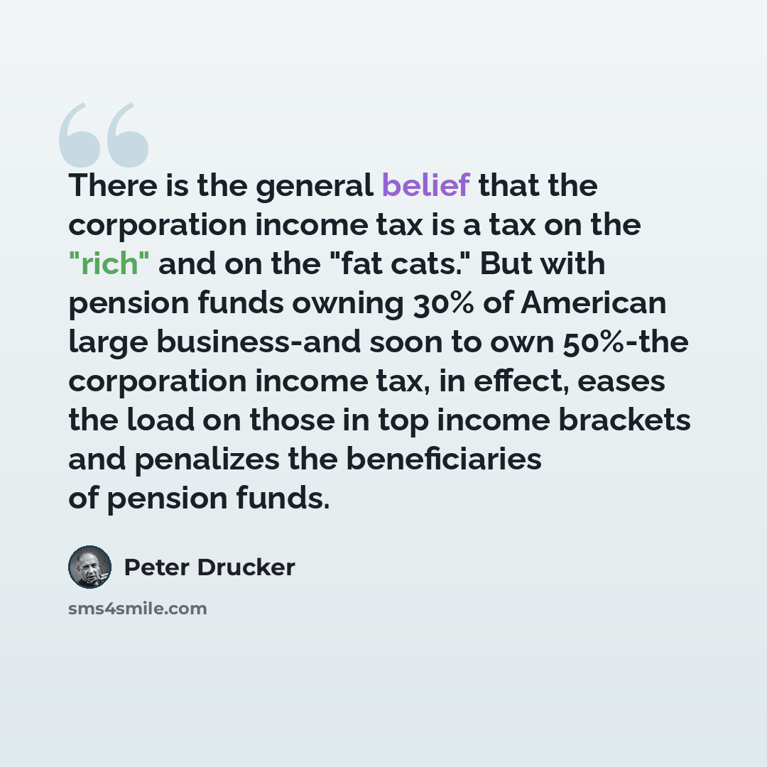“There is the general belief that the corporation income tax is a tax on the "rich" and on the "fat cats." But with pension funds owning 30% of American large business-and soon to own 50%-the corporation income tax, in effect, eases the load on those in top income brackets and penalizes the…” quote by Peter Drucker
