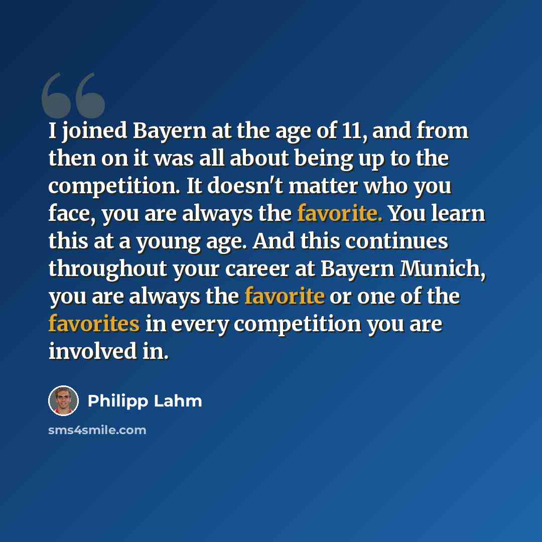 “I joined Bayern at the age of 11, and from then on it was all about being up to the competition. It doesn't matter who you face, you are always the favorite. You learn this at a young age. And this continues throughout your career at Bayern Munich, you are always the favorite or one of the…” quote by Philipp Lahm