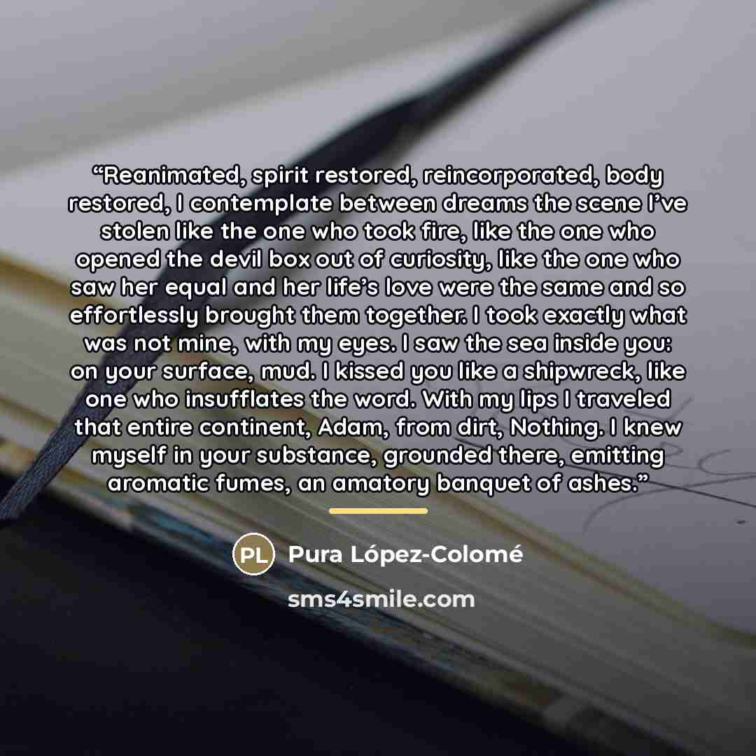 “Reanimated, spirit restored, reincorporated, body restored, I contemplate between dreams the scene I’ve stolen like the one who took fire, like the one who opened the devil box out of curiosity, like the one who saw her equal and her life’s love were the same and so effortlessly brought them…” quote by Pura López-Colomé