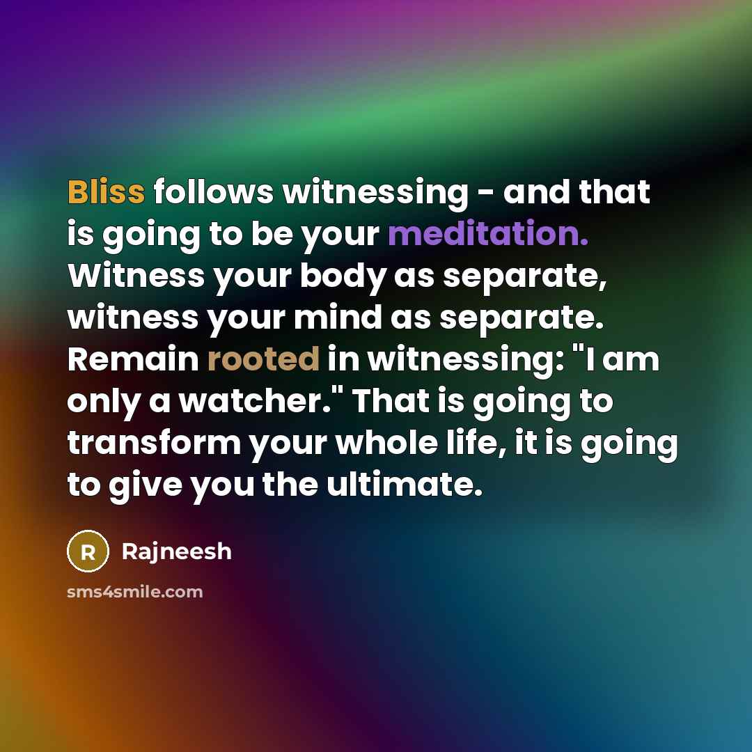 “Bliss follows witnessing - and that is going to be your meditation. Witness your body as separate, witness your mind as separate. Remain rooted in witnessing: "I am only a watcher." That is going to transform your whole life, it is going to give you the ultimate.” quote by Rajneesh