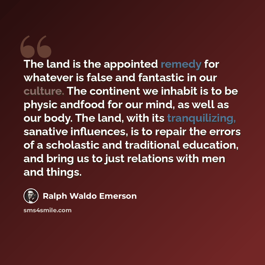 “The land is the appointed remedy for whatever is false and fantastic in our culture. The continent we inhabit is to be physic andfood for our mind, as well as our body. The land, with its tranquilizing, sanative influences, is to repair the errors of a scholastic and traditional education, and…” quote by Ralph Waldo Emerson