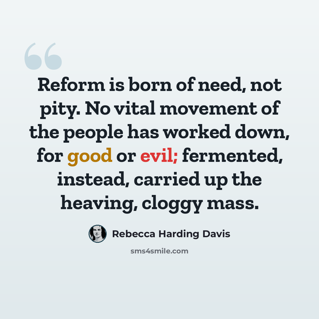 “Reform is born of need, not pity. No vital movement of the people has worked down, for good or evil; fermented, instead, carried up the heaving, cloggy mass.” quote by Rebecca Harding Davis