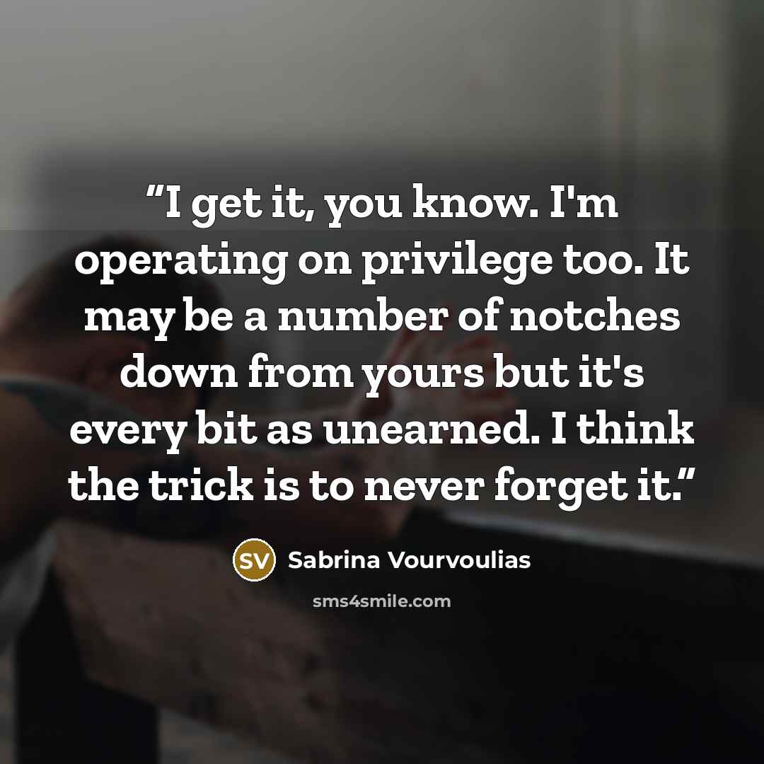 “I get it, you know. I'm operating on privilege too. It may be a number of notches down from yours but it's every bit as unearned. I think the trick is to never forget it.” quote by Sabrina Vourvoulias