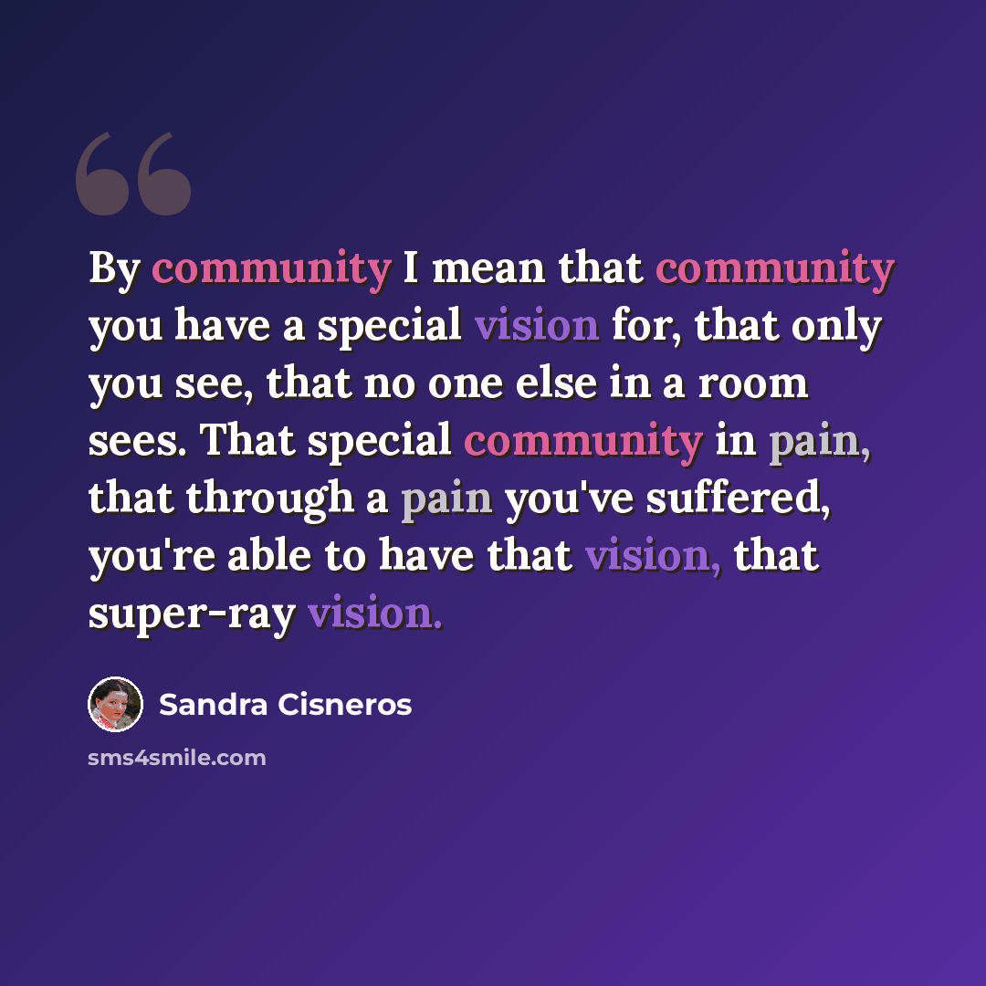 “By community I mean that community you have a special vision for, that only you see, that no one else in a room sees. That special community in pain, that through a pain you've suffered, you're able to have that vision, that super-ray vision.” quote by Sandra Cisneros
