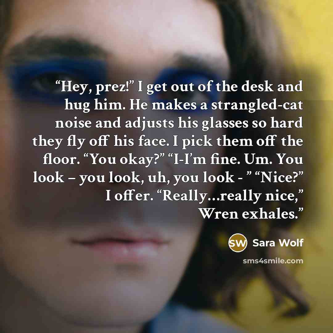 “Hey, prez!” I get out of the desk and hug him. He makes a strangled-cat noise and adjusts his glasses so hard they fly off his face. I pick them off the floor. “You okay?” “I-I’m fine. Um. You look – you look, uh, you look - ” “Nice?” I offer. “Really…really nice,” Wren exhales.” quote by Sara Wolf