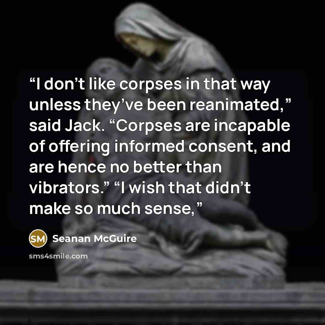 “I don’t like corpses in that way unless they’ve been reanimated,” said Jack. “Corpses are incapable of offering informed consent, and are hence no better than vibrators.” “I wish that didn’t make so much sense,” quote by Seanan McGuire