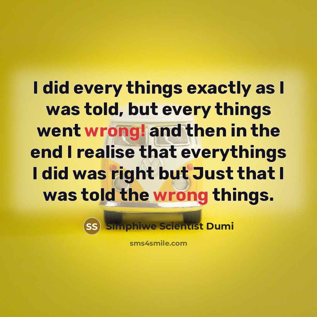 “I did every things exactly as I was told, but every things went wrong! and then in the end I realise that everythings I did was right but Just that I was told the wrong things.” quote by Simphiwe Scientist Dumi