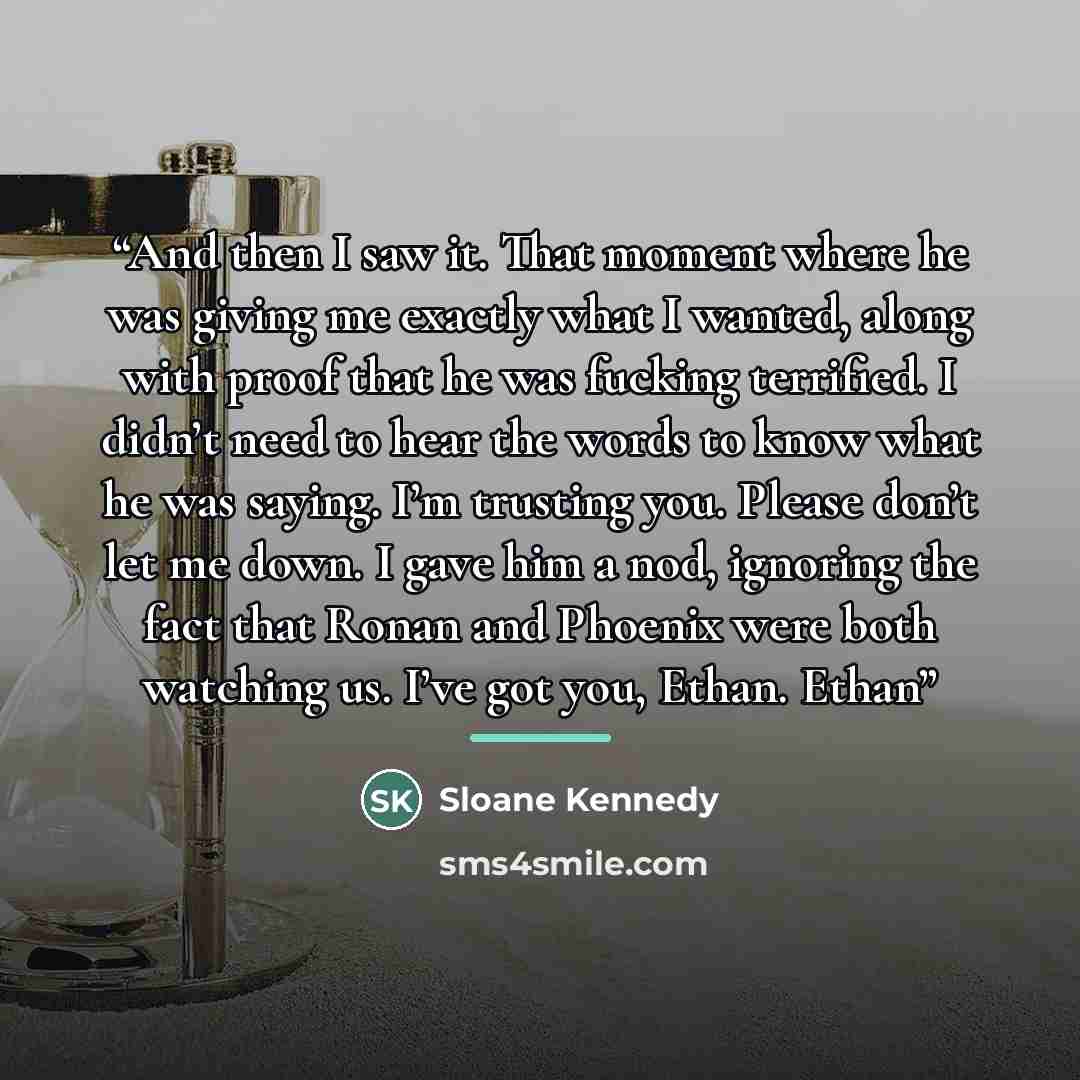“And then I saw it. That moment where he was giving me exactly what I wanted, along with proof that he was fucking terrified. I didn’t need to hear the words to know what he was saying. I’m trusting you. Please don’t let me down. I gave him a nod, ignoring the fact that Ronan and Phoenix were both…” quote by Sloane Kennedy