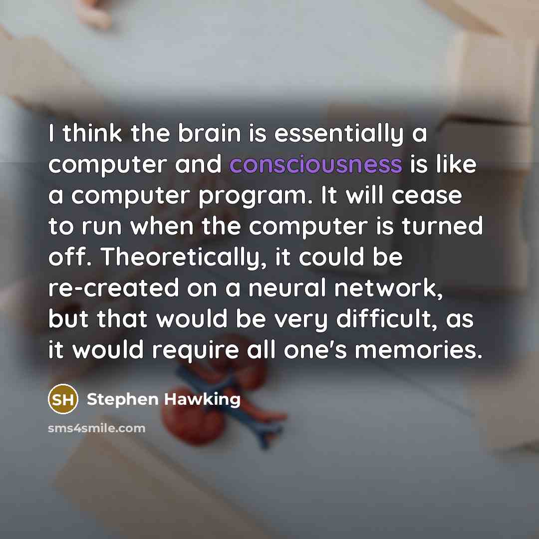 “I think the brain is essentially a computer and consciousness is like a computer program. It will cease to run when the computer is turned off. Theoretically, it could be re-created on a neural network, but that would be very difficult, as it would require all one's memories.” quote by Stephen Hawking