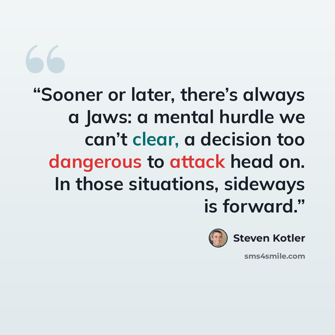 “Sooner or later, there’s always a Jaws: a mental hurdle we can’t clear, a decision too dangerous to attack head on. In those situations, sideways is forward.” quote by Steven Kotler