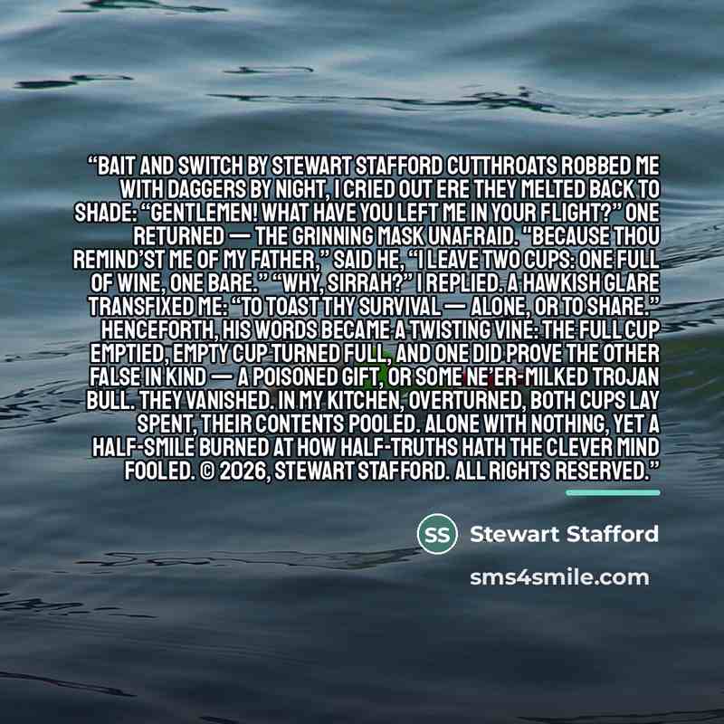 “Bait and Switch by Stewart Stafford Cutthroats robbed me with daggers by night, I cried out ere they melted back to shade: “Gentlemen! What have you left me in your flight?” One returned — the grinning mask unafraid. "Because thou remind’st me of my father,” said he, “I leave two cups: one full of…” quote by Stewart Stafford