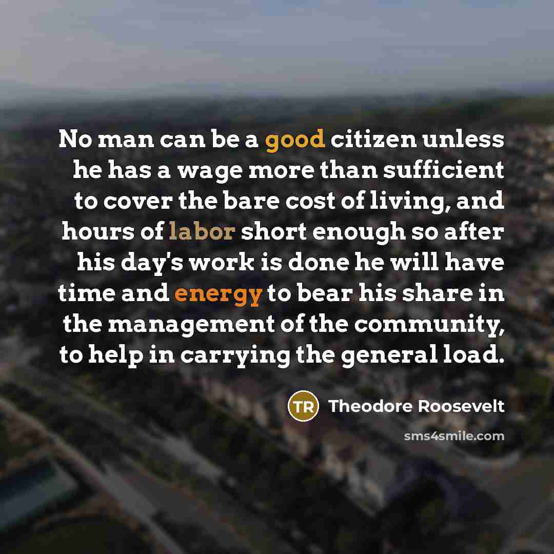 “No man can be a good citizen unless he has a wage more than sufficient to cover the bare cost of living, and hours of labor short enough so after his day's work is done he will have time and energy to bear his share in the management of the community, to help in carrying the general load.” quote by Theodore Roosevelt