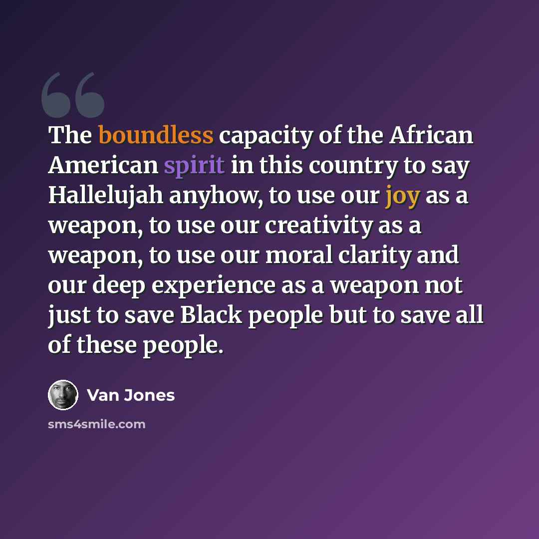 “The boundless capacity of the African American spirit in this country to say Hallelujah anyhow, to use our joy as a weapon, to use our creativity as a weapon, to use our moral clarity and our deep experience as a weapon not just to save Black people but to save all of these people.” quote by Van Jones