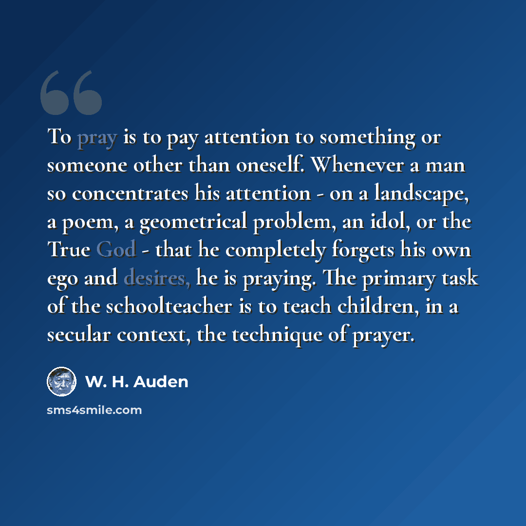 “To pray is to pay attention to something or someone other than oneself. Whenever a man so concentrates his attention - on a landscape, a poem, a geometrical problem, an idol, or the True God - that he completely forgets his own ego and desires, he is praying. The primary task of the schoolteacher…” quote by W. H. Auden