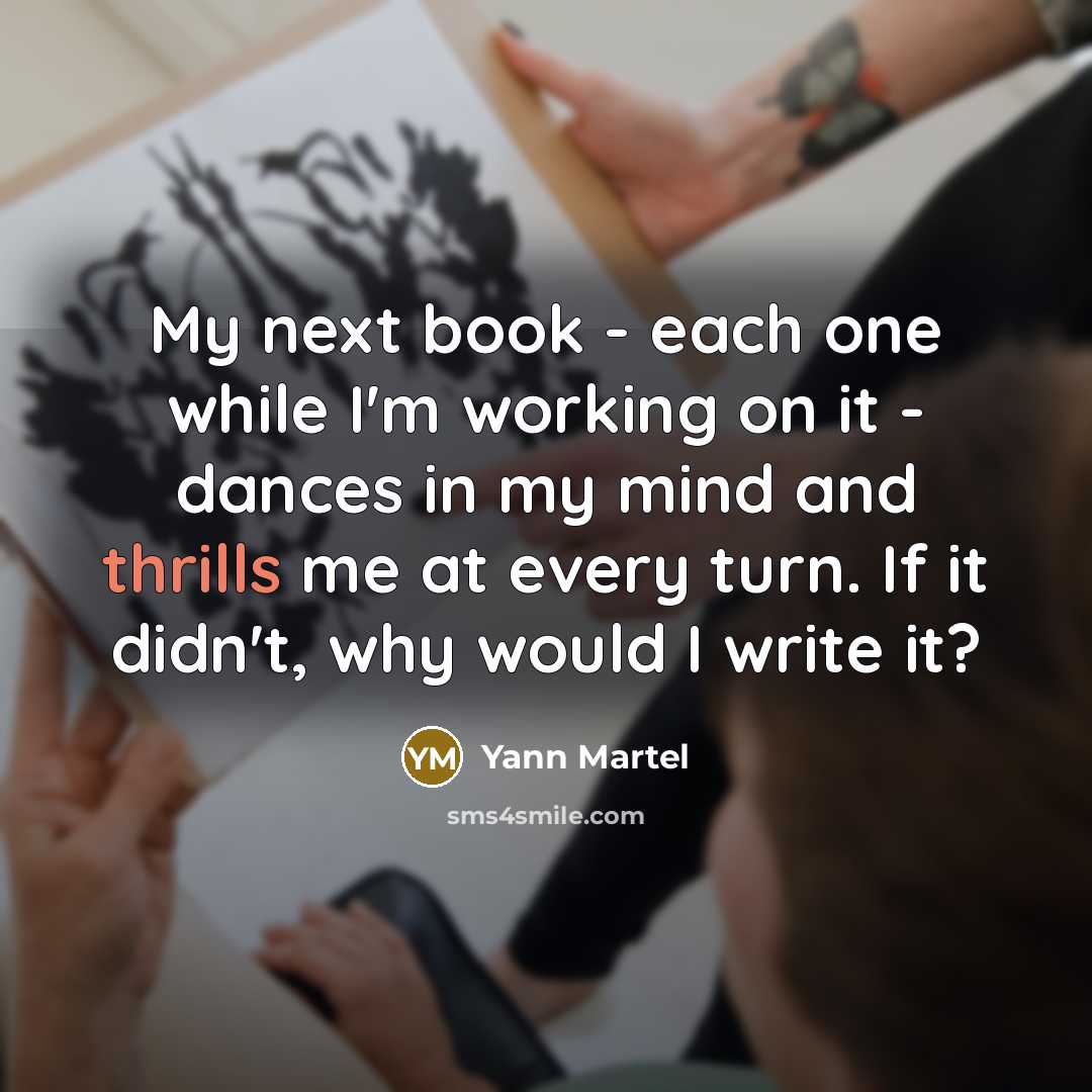 “My next book - each one while I'm working on it - dances in my mind and thrills me at every turn. If it didn't, why would I write it?” quote by Yann Martel