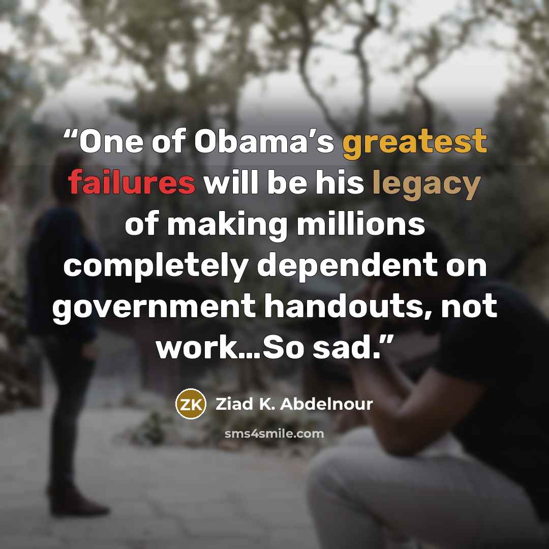 “One of Obama’s greatest failures will be his legacy of making millions completely dependent on government handouts, not work…So sad.” quote by Ziad K. Abdelnour