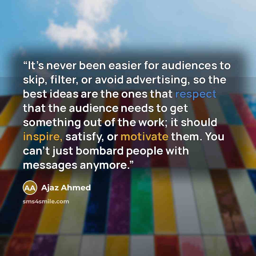 “It’s never been easier for audiences to skip, filter, or avoid advertising, so the best ideas are the ones that respect that the audience needs to get something out of the work; it should inspire, satisfy, or motivate them. You can’t just bombard people with messages anymore.” quote by Ajaz Ahmed