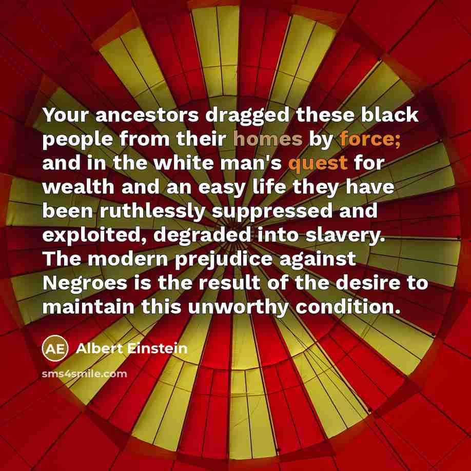“Your ancestors dragged these black people from their homes by force; and in the white man's quest for wealth and an easy life they have been ruthlessly suppressed and exploited, degraded into slavery. The modern prejudice against Negroes is the result of the desire to maintain this unworthy…” quote by Albert Einstein