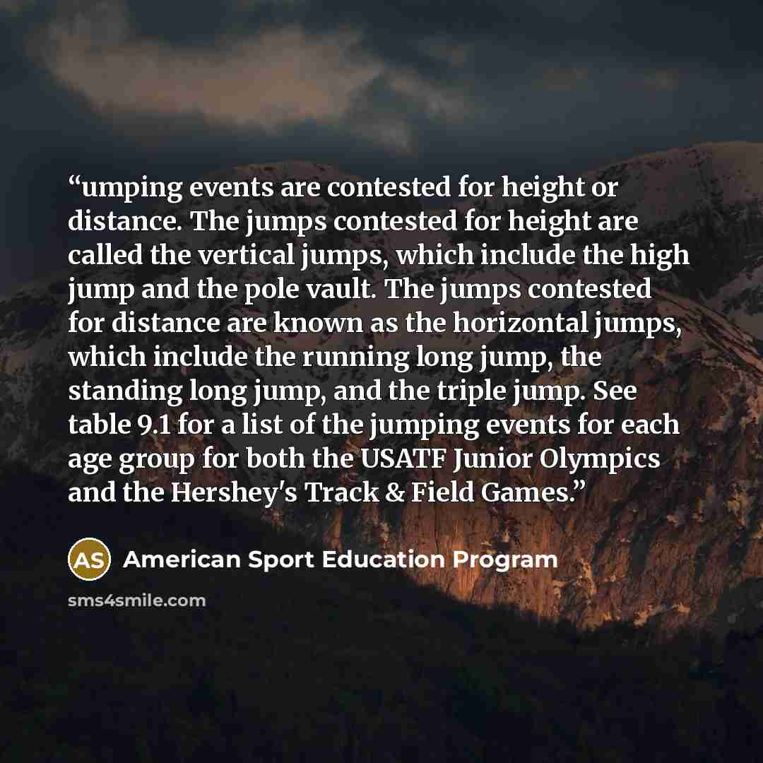 “umping events are contested for height or distance. The jumps contested for height are called the vertical jumps, which include the high jump and the pole vault. The jumps contested for distance are known as the horizontal jumps, which include the running long jump, the standing long jump, and the…” quote by American Sport Education Program