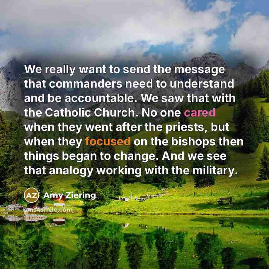 “We really want to send the message that commanders need to understand and be accountable. We saw that with the Catholic Church. No one cared when they went after the priests, but when they focused on the bishops then things began to change. And we see that analogy working with the military.” quote by Amy Ziering
