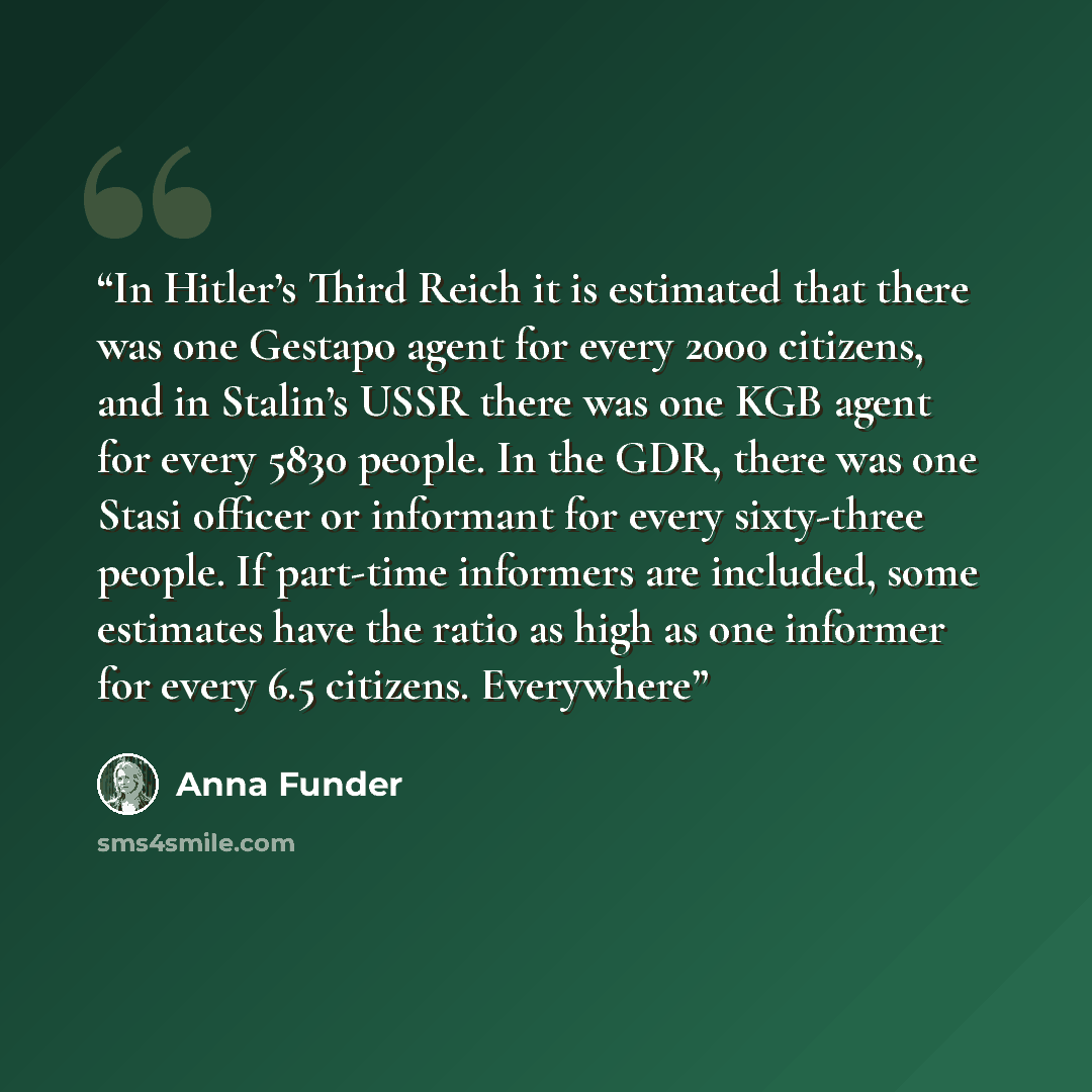 “In Hitler’s Third Reich it is estimated that there was one Gestapo agent for every 2000 citizens, and in Stalin’s USSR there was one KGB agent for every 5830 people. In the GDR, there was one Stasi officer or informant for every sixty-three people. If part-time informers are included, some…” quote by Anna Funder
