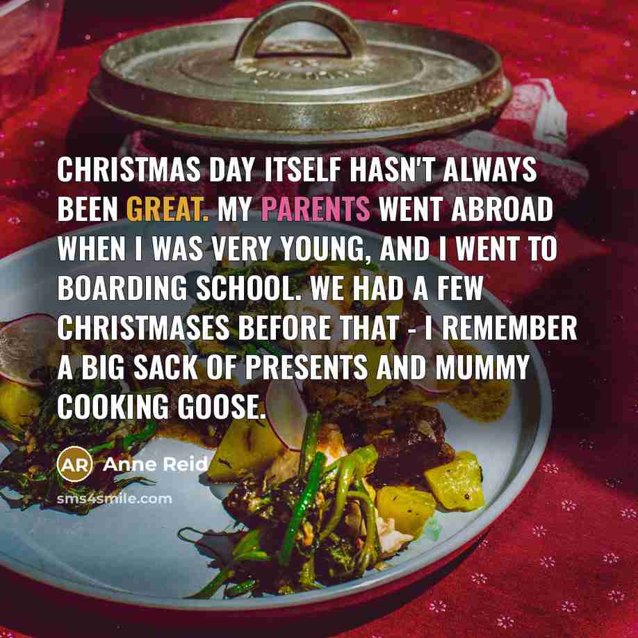 “Christmas Day itself hasn't always been great. My parents went abroad when I was very young, and I went to boarding school. We had a few Christmases before that - I remember a big sack of presents and Mummy cooking goose.” quote by Anne Reid