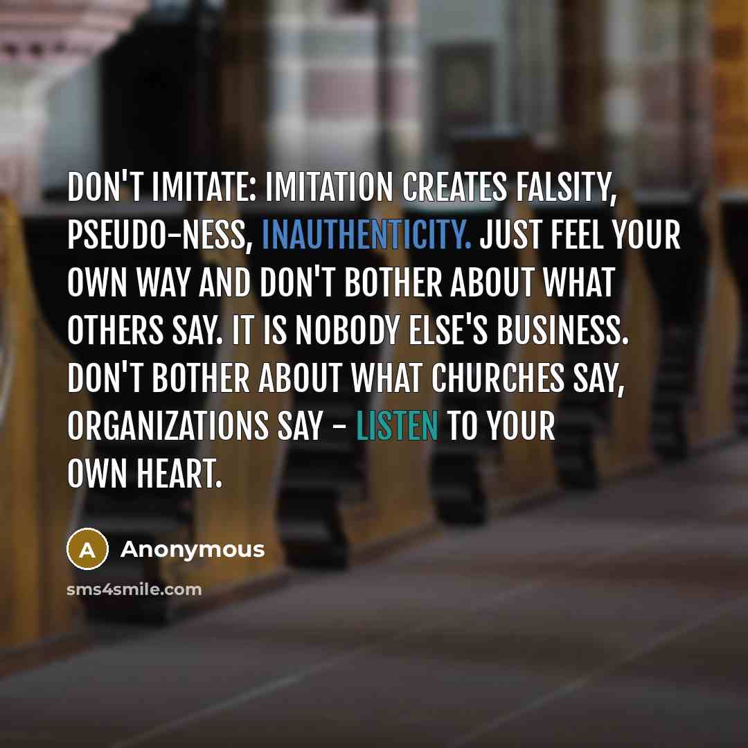 “Don't imitate: imitation creates falsity, pseudo-ness, inauthenticity. Just feel your own way and don't bother about what others say. It is nobody else's business. Don't bother about what churches say, organizations say - listen to your own heart.” quote by Anonymous