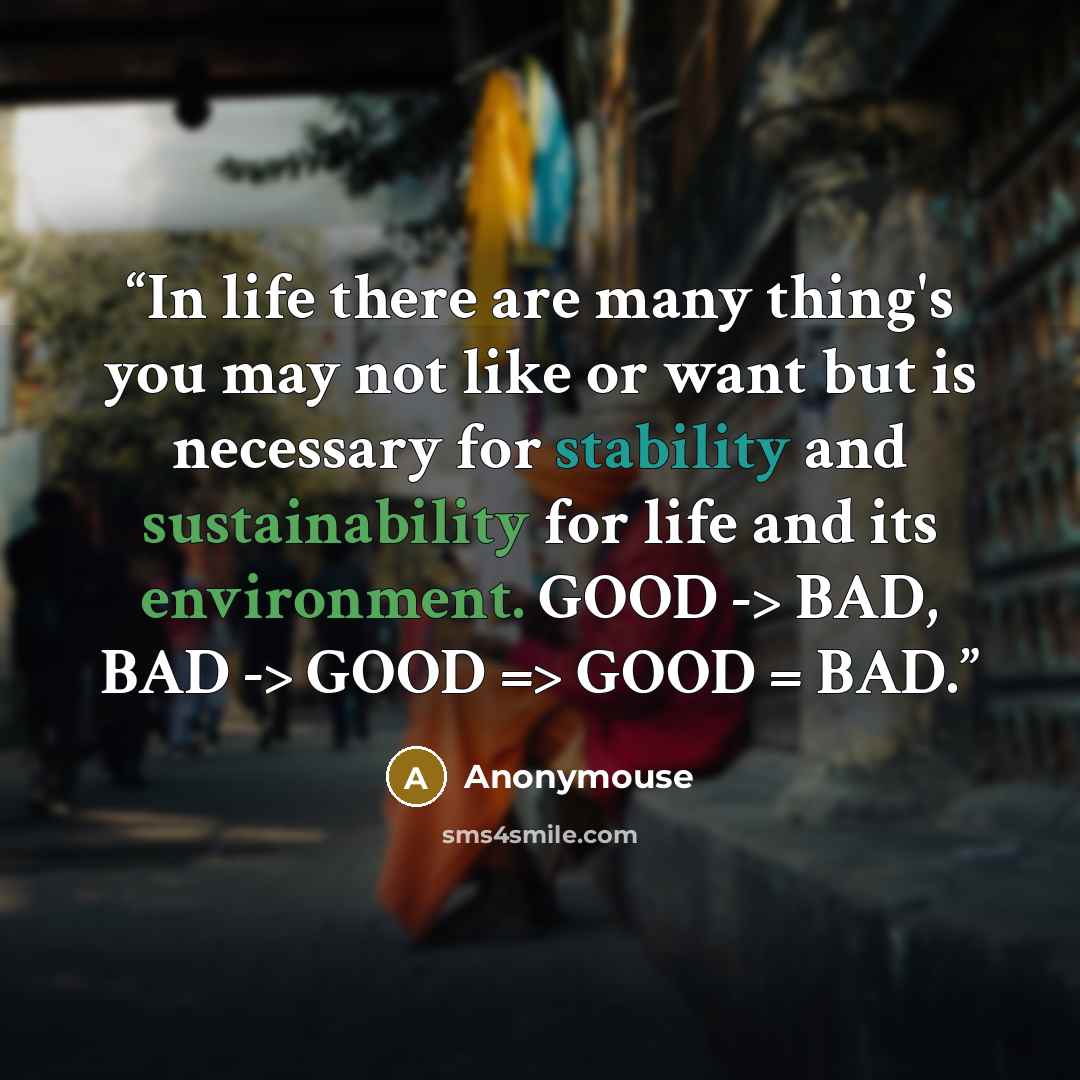 “In life there are many thing's you may not like or want but is necessary for stability and sustainability for life and its environment. GOOD -> BAD, BAD -> GOOD => GOOD = BAD.” quote by Anonymouse