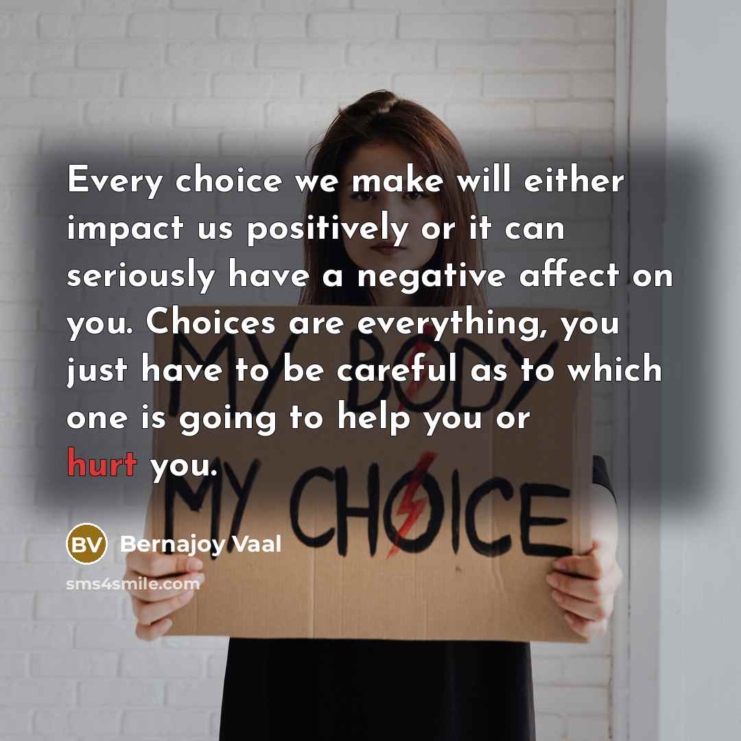 “Every choice we make will either impact us positively or it can seriously have a negative affect on you. Choices are everything, you just have to be careful as to which one is going to help you or hurt you.” quote by Bernajoy Vaal