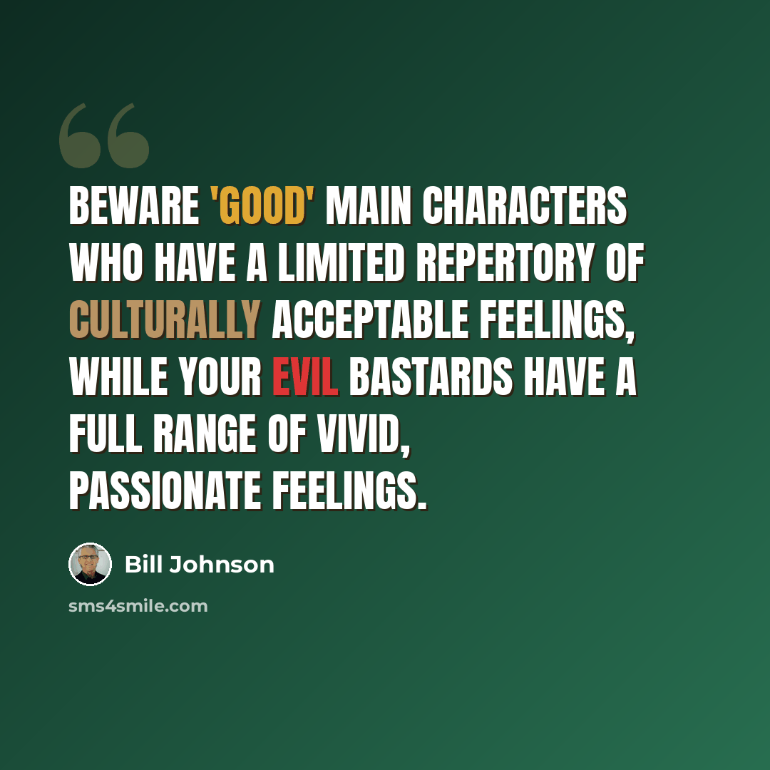 “Beware 'good' main characters who have a limited repertory of culturally acceptable feelings, while your evil bastards have a full range of vivid, passionate feelings.” quote by Bill Johnson