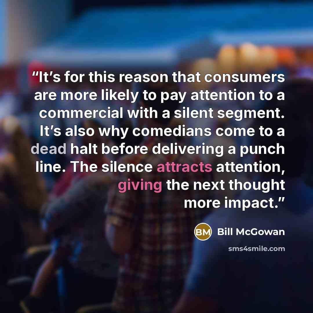 “It’s for this reason that consumers are more likely to pay attention to a commercial with a silent segment. It’s also why comedians come to a dead halt before delivering a punch line. The silence attracts attention, giving the next thought more impact.” quote by Bill McGowan