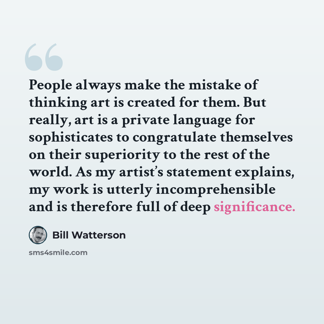 “People always make the mistake of thinking art is created for them. But really, art is a private language for sophisticates to congratulate themselves on their superiority to the rest of the world. As my artist’s statement explains, my work is utterly incomprehensible and is therefore full of deep…” quote by Bill Watterson