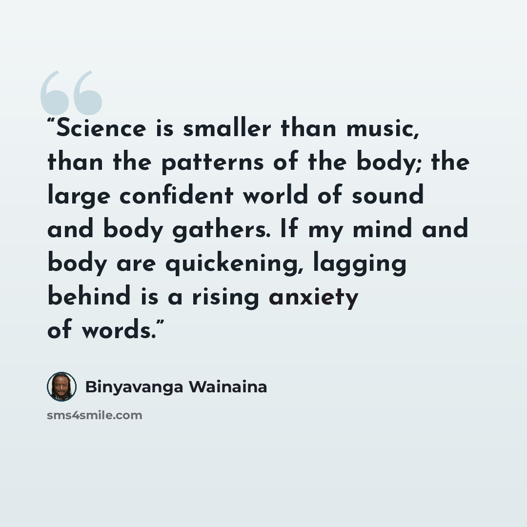 “Science is smaller than music, than the patterns of the body; the large confident world of sound and body gathers. If my mind and body are quickening, lagging behind is a rising anxiety of words.” quote by Binyavanga Wainaina
