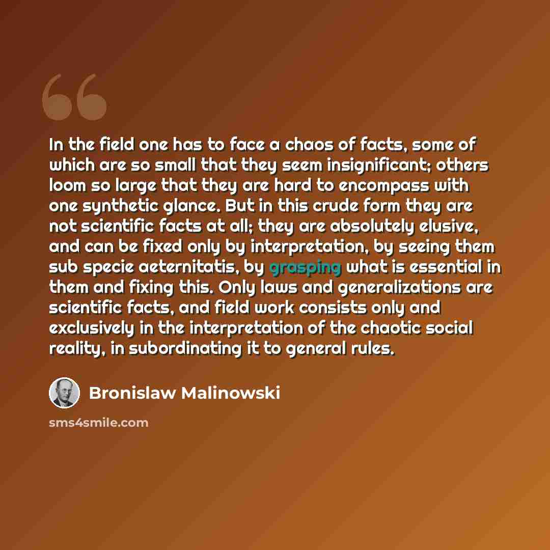 “In the field one has to face a chaos of facts, some of which are so small that they seem insignificant; others loom so large that they are hard to encompass with one synthetic glance. But in this crude form they are not scientific facts at all; they are absolutely elusive, and can be fixed only by…” quote by Bronislaw Malinowski