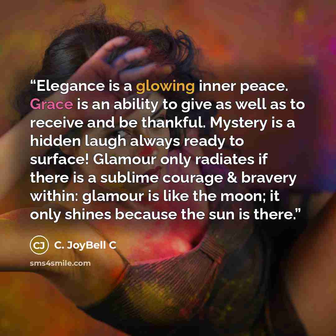 “Elegance is a glowing inner peace. Grace is an ability to give as well as to receive and be thankful. Mystery is a hidden laugh always ready to surface! Glamour only radiates if there is a sublime courage & bravery within: glamour is like the moon; it only shines because the sun is there.” quote by C. JoyBell C