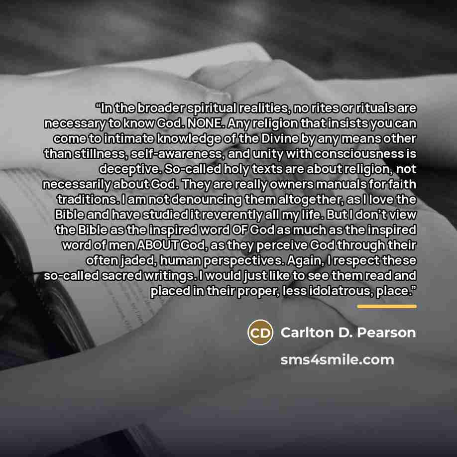 “In the broader spiritual realities, no rites or rituals are necessary to know God. NONE. Any religion that insists you can come to intimate knowledge of the Divine by any means other than stillness, self-awareness, and unity with consciousness is deceptive. So-called holy texts are about religion…” quote by Carlton D. Pearson