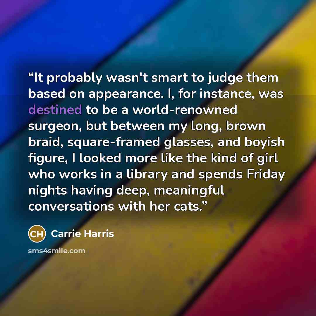 “It probably wasn't smart to judge them based on appearance. I, for instance, was destined to be a world-renowned surgeon, but between my long, brown braid, square-framed glasses, and boyish figure, I looked more like the kind of girl who works in a library and spends Friday nights having deep…” quote by Carrie Harris