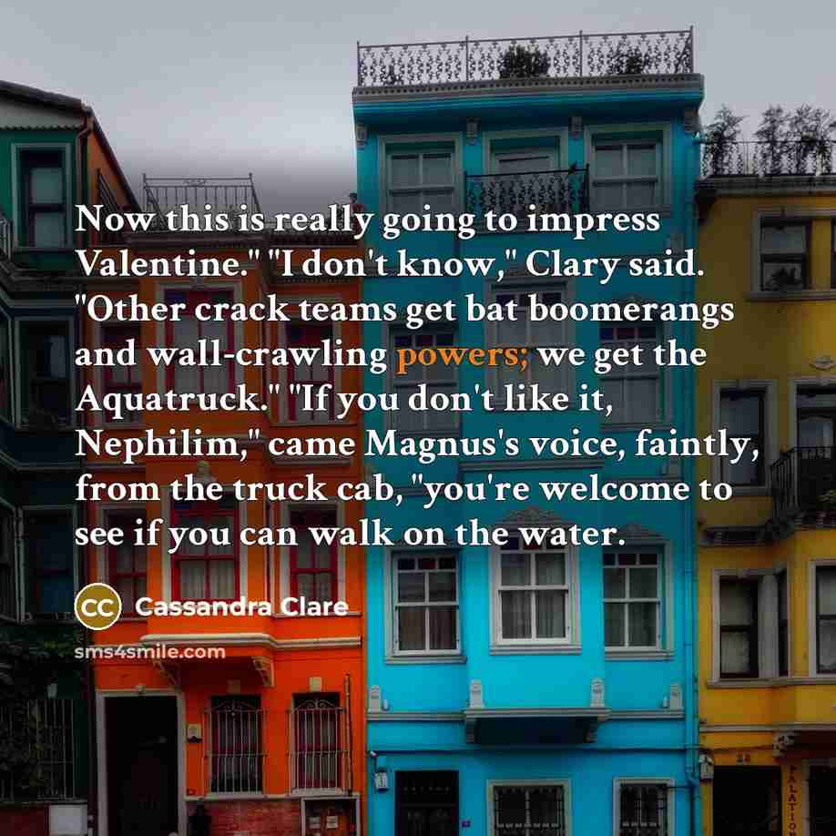 “Now this is really going to impress Valentine." "I don't know," Clary said. "Other crack teams get bat boomerangs and wall-crawling powers; we get the Aquatruck." "If you don't like it, Nephilim," came Magnus's voice, faintly, from the truck cab, "you're welcome to see if you can walk on the water.” quote by Cassandra Clare