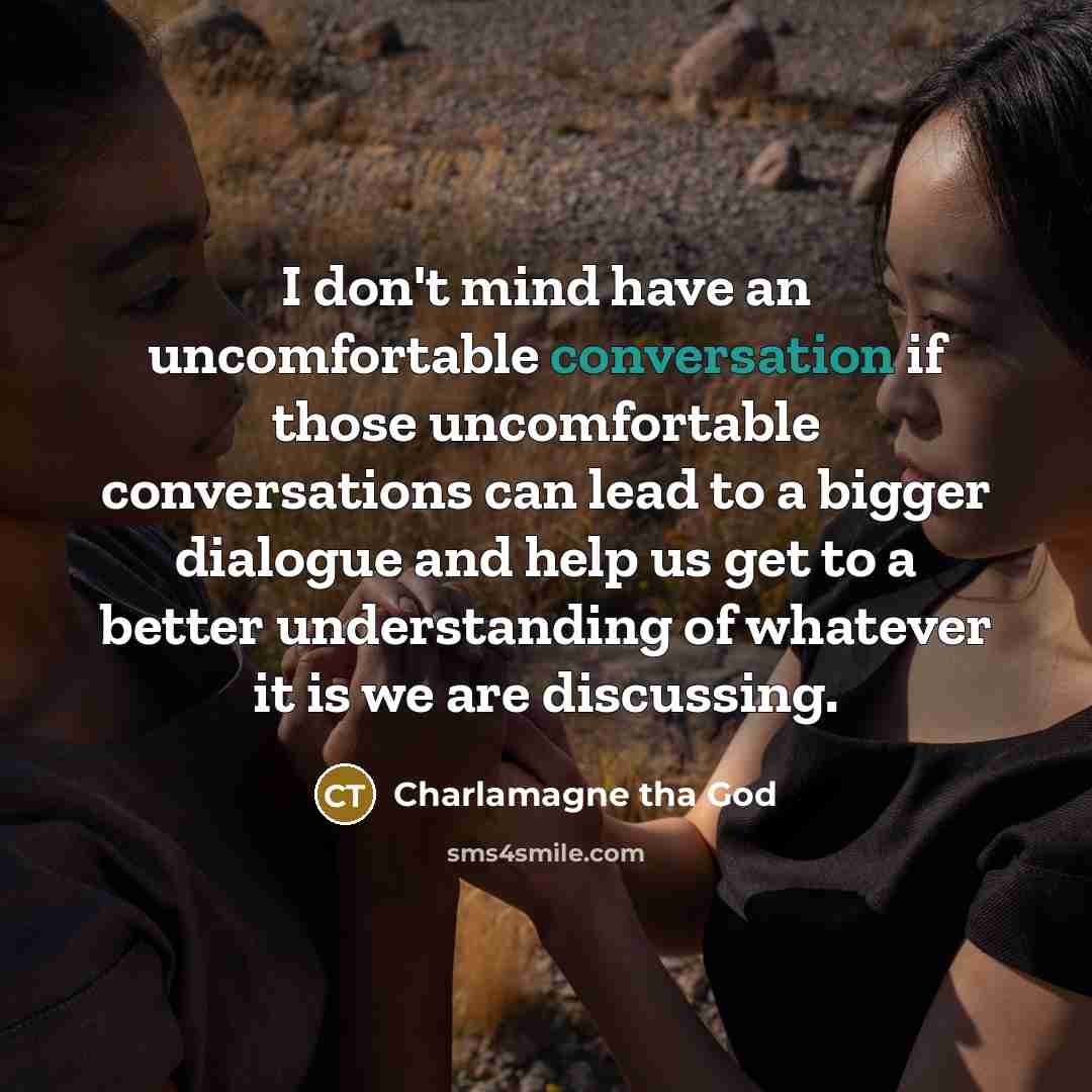 “I don't mind have an uncomfortable conversation if those uncomfortable conversations can lead to a bigger dialogue and help us get to a better understanding of whatever it is we are discussing.” quote by Charlamagne tha God