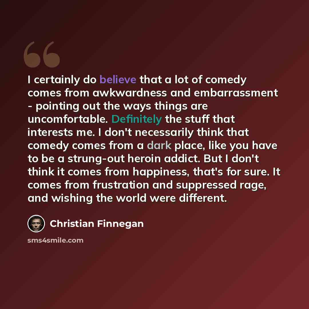 “I certainly do believe that a lot of comedy comes from awkwardness and embarrassment - pointing out the ways things are uncomfortable. Definitely the stuff that interests me. I don't necessarily think that comedy comes from a dark place, like you have to be a strung-out heroin addict. But I don't…” quote by Christian Finnegan