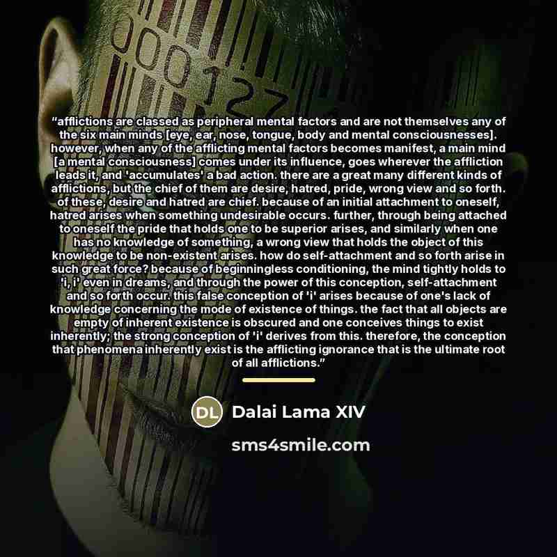 “afflictions are classed as peripheral mental factors and are not themselves any of the six main minds [eye, ear, nose, tongue, body and mental consciousnesses]. however, when any of the afflicting mental factors becomes manifest, a main mind [a mental consciousness] comes under its influence, goes…” quote by Dalai Lama XIV