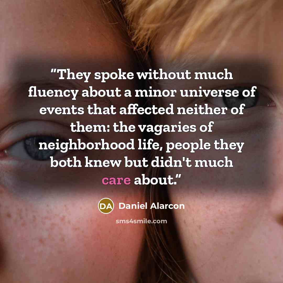 “They spoke without much fluency about a minor universe of events that affected neither of them: the vagaries of neighborhood life, people they both knew but didn't much care about.” quote by Daniel Alarcón