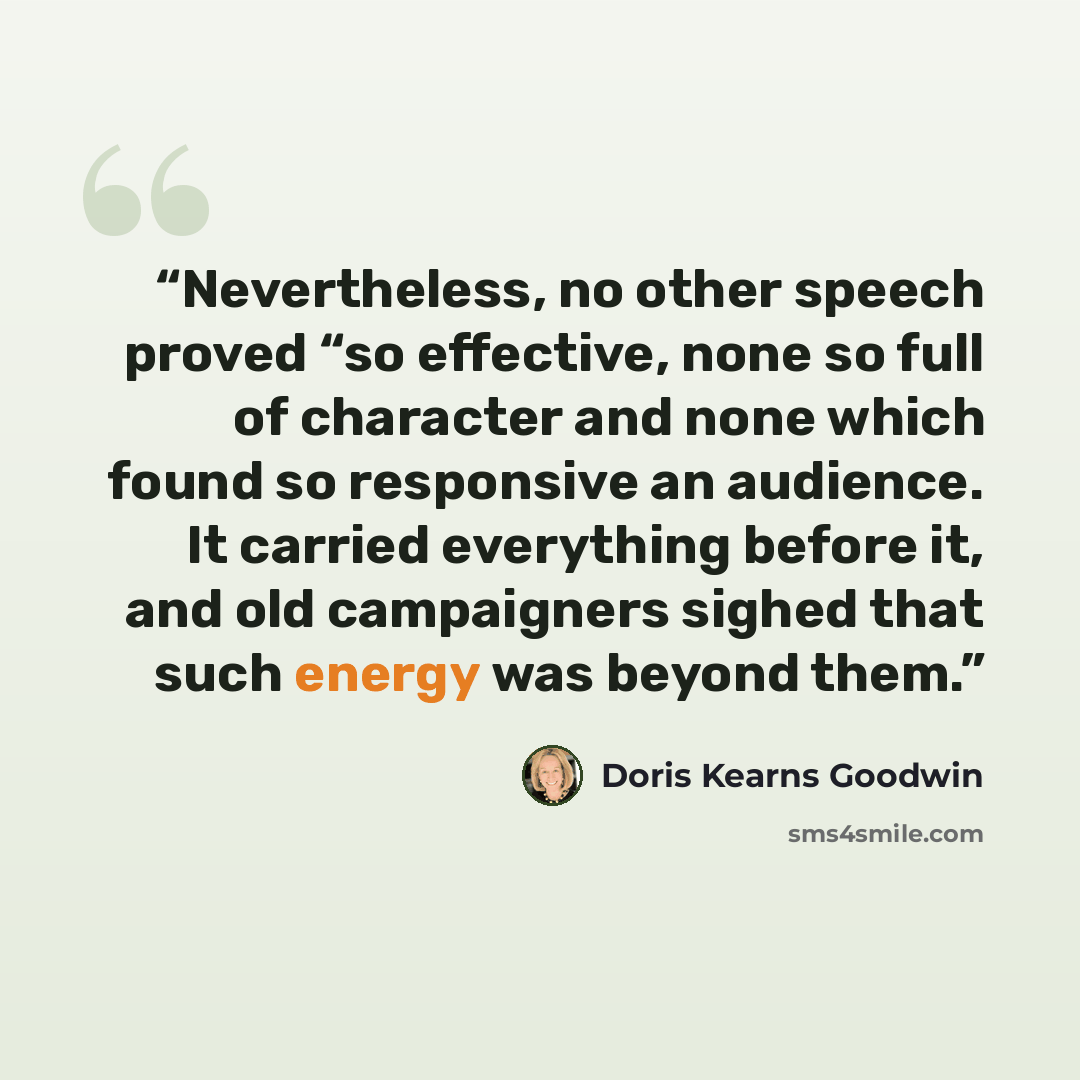 “Nevertheless, no other speech proved “so effective, none so full of character and none which found so responsive an audience. It carried everything before it, and old campaigners sighed that such energy was beyond them.” quote by Doris Kearns Goodwin