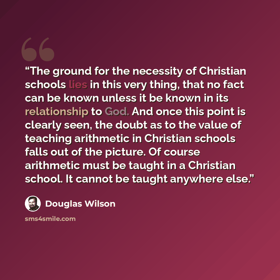 “The ground for the necessity of Christian schools lies in this very thing, that no fact can be known unless it be known in its relationship to God. And once this point is clearly seen, the doubt as to the value of teaching arithmetic in Christian schools falls out of the picture. Of course…” quote by Douglas Wilson