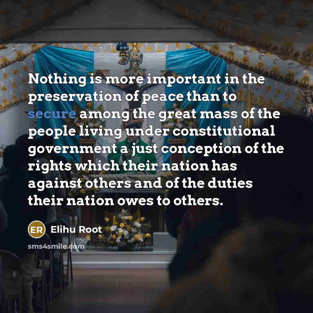 “Nothing is more important in the preservation of peace than to secure among the great mass of the people living under constitutional government a just conception of the rights which their nation has against others and of the duties their nation owes to others.” quote by Elihu Root