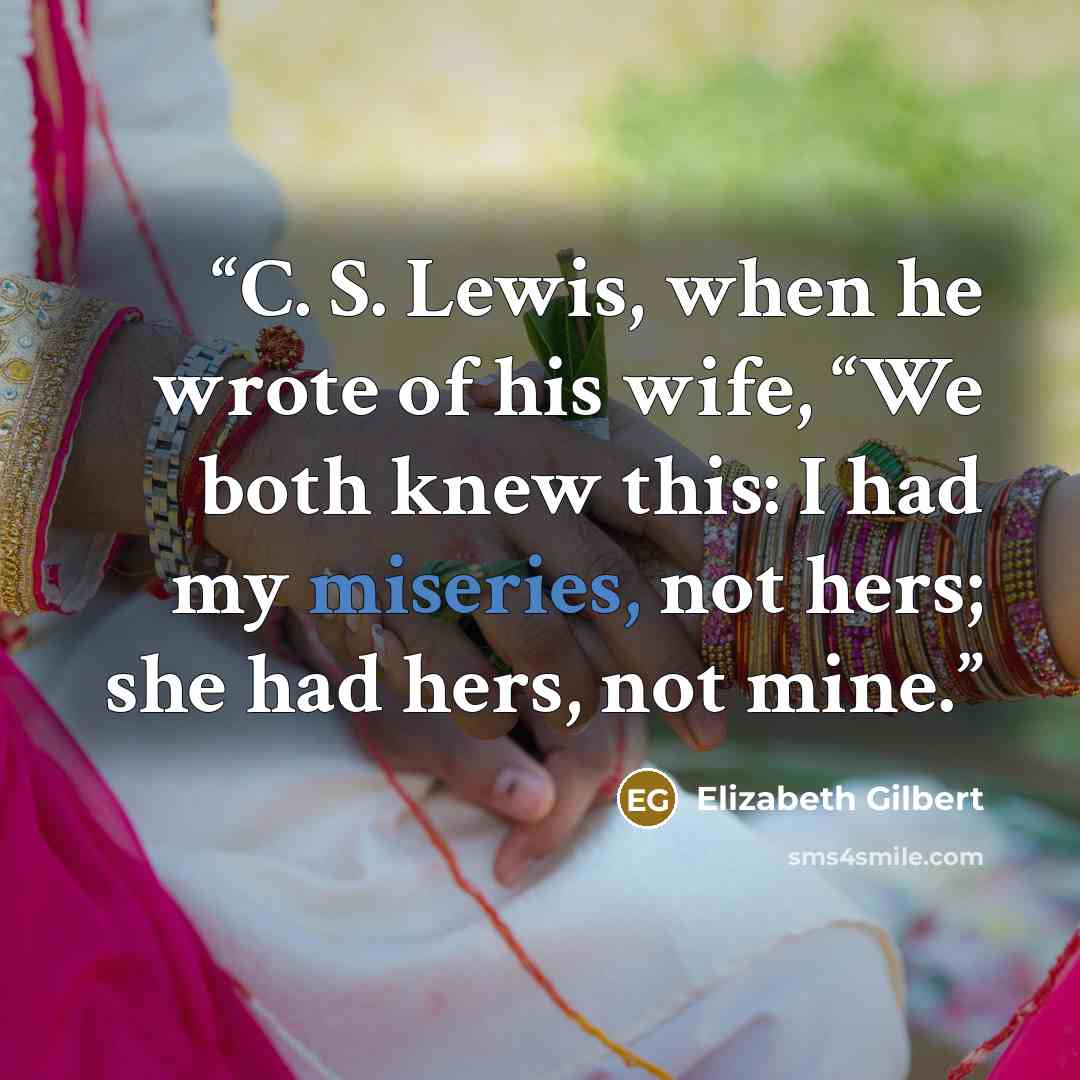 “C. S. Lewis, when he wrote of his wife, “We both knew this: I had my miseries, not hers; she had hers, not mine.” quote by Elizabeth Gilbert