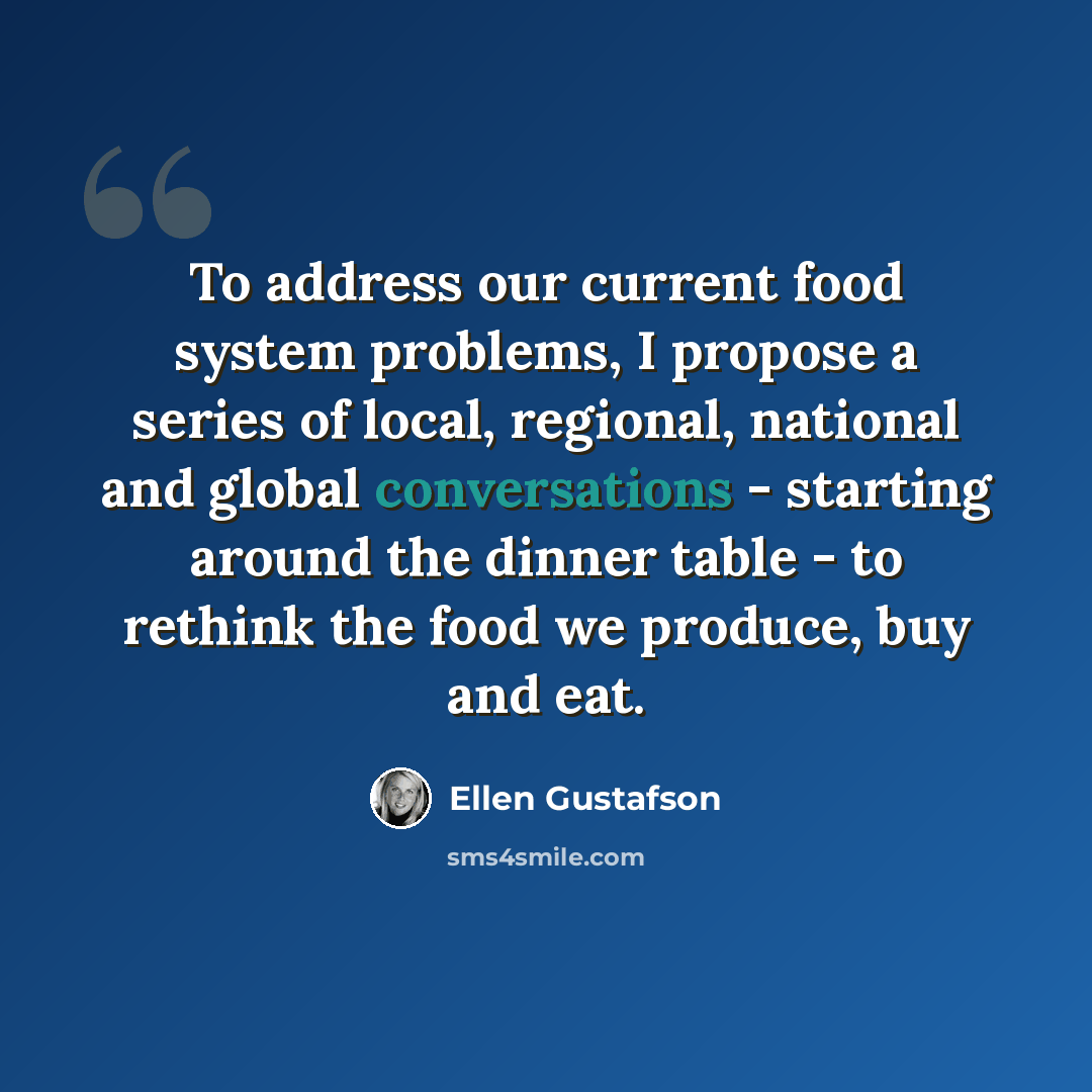 “To address our current food system problems, I propose a series of local, regional, national and global conversations - starting around the dinner table - to rethink the food we produce, buy and eat.” quote by Ellen Gustafson