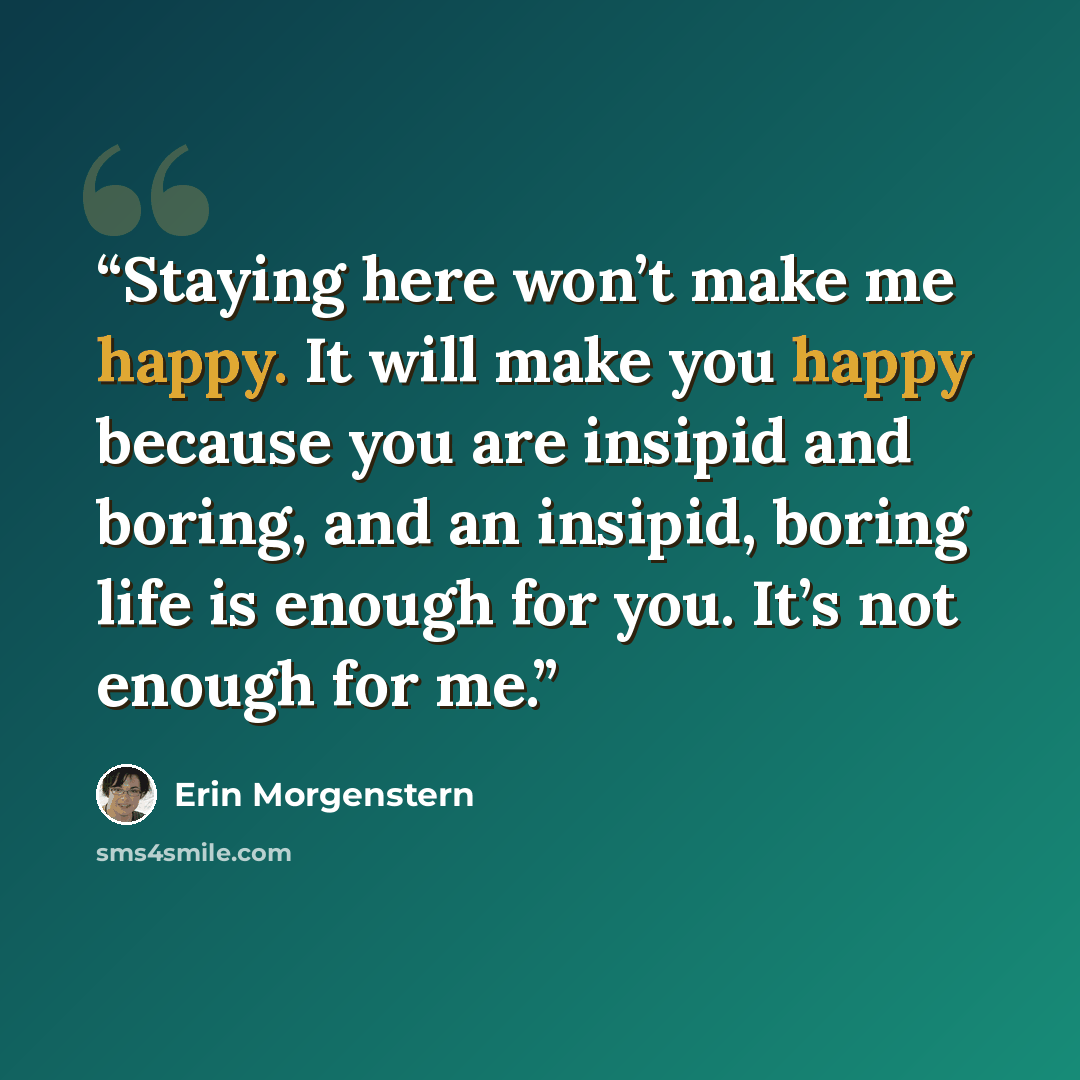 “Staying here won’t make me happy. It will make you happy because you are insipid and boring, and an insipid, boring life is enough for you. It’s not enough for me.” quote by Erin Morgenstern