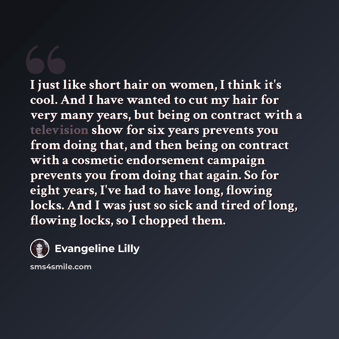 “I just like short hair on women, I think it's cool. And I have wanted to cut my hair for very many years, but being on contract with a television show for six years prevents you from doing that, and then being on contract with a cosmetic endorsement campaign prevents you from doing that again. So…” quote by Evangeline Lilly