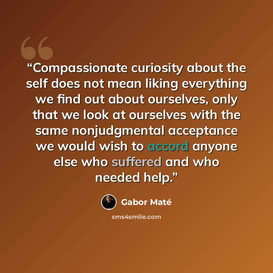 “Compassionate curiosity about the self does not mean liking everything we find out about ourselves, only that we look at ourselves with the same nonjudgmental acceptance we would wish to accord anyone else who suffered and who needed help.” quote by Gabor Maté